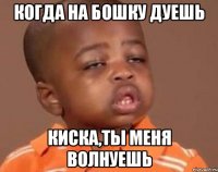 когда на бошку дуешь киска,ты меня волнуешь