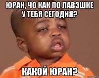 юран, чо как по лавэшке у тебя сегодня? какой юран?