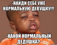 -найди себе уже нормальную девущку!!! -какой нормальный дедушка?