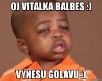 oj vitalka balbes :) vynesu golavu :)