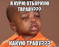 я курю отборную твраву??? какую траву???