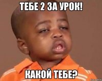 тебе 2 за урок! какой тебе?