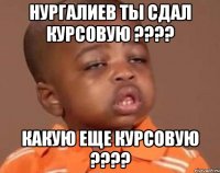 нургалиев ты сдал курсовую ??? какую еще курсовую ???