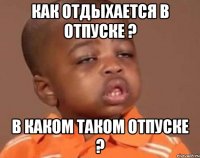 как отдыхается в отпуске ? в каком таком отпуске ?