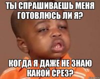 ты спрашиваешь меня готовлюсь ли я? когда я даже не знаю какой срез?