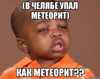 (в челябе упал метеорит) как метеорит??