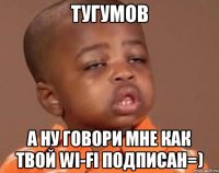 тугумов а ну говори мне как твой wi-fi подписан=)