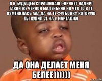 я в будущем спрашиваю )-привет надир) такой же черной маленький но что то в те изменилась ааа да на те футболка которую ты купил се на 8 марта)))))) да она делает меня белее))))))