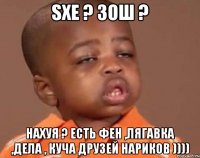 sxe ? зош ? нахуя ? есть фен ,лягавка ,дела , куча друзей нариков ))))