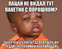 пацан не видал тут пакетик с порошком? ты хочешь узнать где порошок, но я даже не понимаю какой пацан