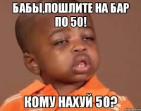 бабы,пошлите на бар по 50! кому нахуй 50?