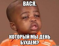 вася, который мы день бухаем?