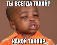 ты всегда такой? какой такой?