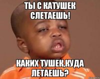 ты с катушек слетаешь! каких тушек,куда летаешь?