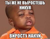 ты же не выростешь никуя виросту накуй