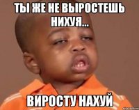 ты же не выростешь нихуя... виросту нахуй