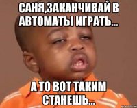 саня,заканчивай в автоматы играть... а то вот таким станешь...