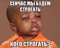 сейчас мы будем строгать кого строгать?