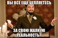 вы все еще цепляетесь за свою жалкую реальность?