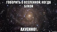 говорить о вселенной, когда бухой ахуенно!