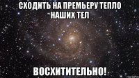 сходить на премьеру тепло наших тел восхитительно!