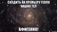 схлдить на премьеру тепло наших тел афигенно!