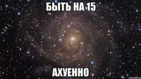 быть на 15 ахуенно