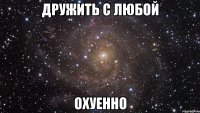 дружить с любой охуенно