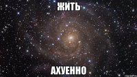 жить ахуенно