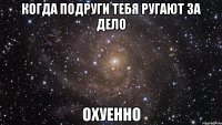 когда подруги тебя ругают за дело охуенно