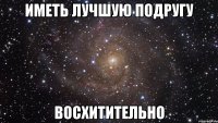 иметь лучшую подругу восхитительно