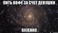 пить кофе за счет девушки охуенно