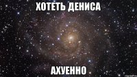 хотеть дениса ахуенно