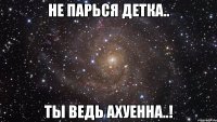 не парься детка.. ты ведь ахуенна..!