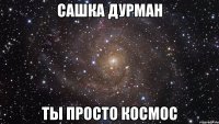 сашка дурман ты просто космос