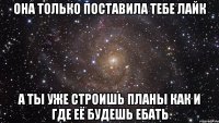 она только поставила тебе лайк а ты уже строишь планы как и где её будешь ебать