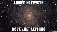 анжел не грусти все будет ахуенно