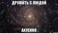 дружить с людой ахуенно