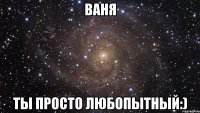 ваня ты просто любопытный:)