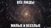 все люды милые и веселые