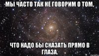 мы часто так не говорим о том, что надо бы сказать прямо в глаза.