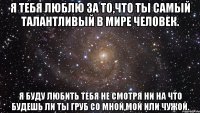 я тебя люблю за то,что ты самый талантливый в мире человек. я буду любить тебя не смотря ни на что будешь ли ты груб со мной,мой или чужой.