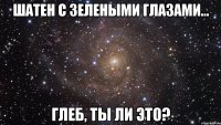 шатен с зелеными глазами... глеб, ты ли это?