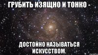 грубить изящно и тонко - достойно называться искусством.