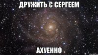 дружить с сергеем ахуенно