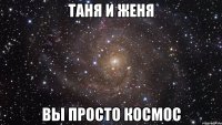 таня и женя вы просто космос