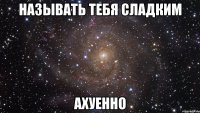 называть тебя сладким ахуенно