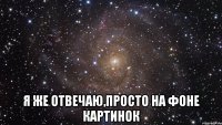  я же отвечаю,просто на фоне картинок