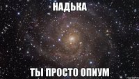 надька ты просто опиум