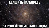 ебашить на заводе да ну нахуй!вообще хуйня блять!